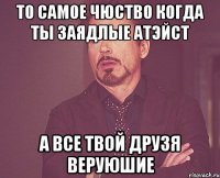 То самое чюство когда ты заядлые атэйст А все твой друзя веруюшие