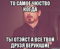 То самое чюство когда Ты отэйст а все твой друзя веруюшие