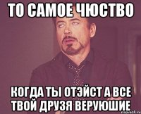 То самое чюство Когда ты отэйст а все твой друзя веруюшие