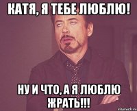 Катя, я тебе люблю! Ну и что, а я люблю жрать!!!