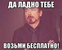 да ладно тебе возьми бесплатно!