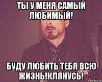 Ты у меня самый любимый! Буду любить тебя всю жизнь!Клянусь!