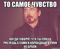 то самое чувство когда говорят что ты плохо рисуешь,а сами и карандаша в руки не брали