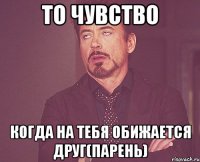 то чувство когда на тебя обижается друг(парень)