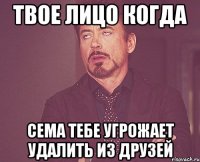 Твое лицо когда Сема тебе угрожает удалить из друзей