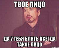 ТВОЕ ЛИЦО ДА У ТЕБЯ БЛЯТЬ ВСЕГДА ТАКОЕ ЛИЦО