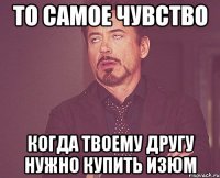 То самое чувство Когда твоему другу нужно купить изюм