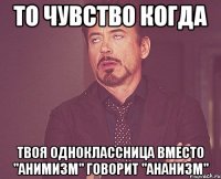 то чувство когда твоя одноклассница вместо "анимизм" говорит "ананизм"