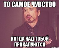 то самое чувство когда над тобой прикалуются