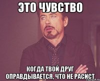 это чувство когда твой друг оправдывается, что не расист