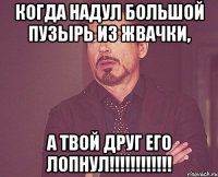 Когда надул большой пузырь из жвачки, А твой друг его лопнул!!!!!!!!!!!!