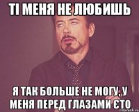 ті меня не любишь Я так больше не могу, у меня перед глазами єто