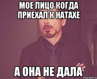 Мое лицо когда приехал к натахе а она не дала