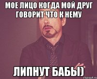 Мое лицо когда мой друг говорит что к нему ЛИПНУТ БАБЫ)