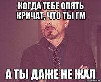 Когда тебе опять кричат, что ты гм а ты даже не жал