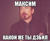 Максим Какой же ты дэбил