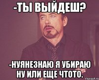 -ты выйдеш? -нуянезнаю я убираю ну или еще чтото.