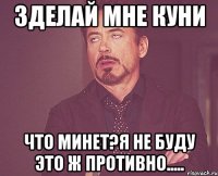 Зделай мне куни Что минет?Я не буду это ж противно.....