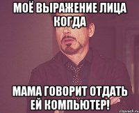 Моё выражение лица когда мама говорит отдать ей компьютер!