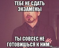 тебе не сдать экзамены ты совсес не готовишься к ним...