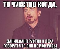 то чувство когда, данил,саня,рустик и леха говорят,что они не мои рабы