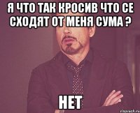 Я что так кросив что се сходят от меня сума ? нет