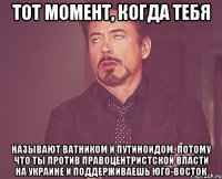 тот момент, когда тебя называют ватником и путиноидом, потому что ты против правоцентристской власти на украине и поддерживаешь юго-восток