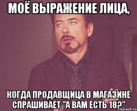 моё выражение лица, когда продавщица в магазине спрашивает "а вам есть 18?"