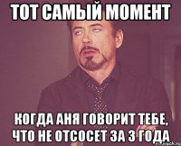 Тот самый момент Когда Аня говорит тебе, что не отсосет за 3 года