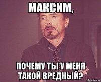 Максим, почему ты у меня такой вредный?