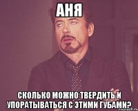 Аня Сколько можно твердить и упоратываться с этими губами?