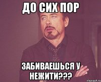 до сих пор забиваешься у НЕЖИТИ???