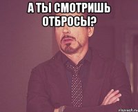 а ты смотришь отбросы? 