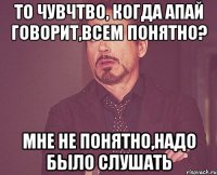 То чувчтво, когда Апай говорит,Всем понятно? Мне не понятно,Надо было слушать