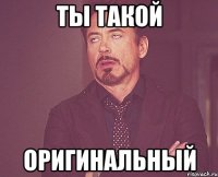 Ты такой оригинальный