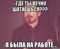 -где ты вечно шатаешься??? -я была на работе...