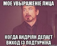 мое увьіраженіе лица когда андріян делает виход із подтурніка