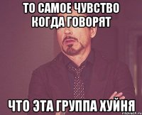 то самое чувство когда говорят что эта группа хуйня