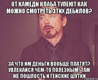 ОТ КАМЕДИ КЛАБА ТУПЕЮТ КАК МОЖНО СМОТРЕТЬ ЭТИХ ДЕБИЛОВ? ЗА ЧТО ИМ ДЕНЬГИ ВООБЩЕ ПЛАТЯТ? УВЛЕКАЙСЯ ЧЕМ-ТО ПОЛЕЗНЫМ! ТАМ ЖЕ ПОШЛОСТЬ И ГЕЙСКИЕ ШУТКИ