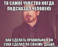 ТО САМОЕ ЧУВСТВО КОГДА ПОДСКАЗАЛ ЧЕЛОВЕКУ КАК СДЕЛАТЬ ПРАВИЛЬНО А ОН СУКА СДЕЛАЛ ПО СВОЕМУ, ДЕБИЛ