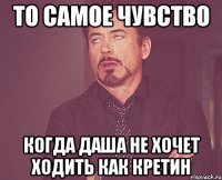 То самое чувство Когда Даша не хочет ходить как кретин