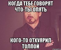 Когда тебе говорят что-ты опять кого-то отхуярил толпой