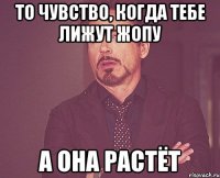 то чувство, когда тебе лижут жопу а она растёт