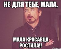 НЕ ДЛЯ ТЕБЕ, МАЛА, МАЛА КРАСАВЦА РОСТИЛА!!