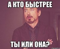 А кто быстрее Ты или она?