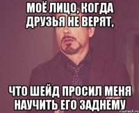 моё лицо, когда друзья не верят, что шейд просил меня научить его заднему