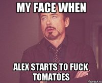 my face when Alex starts to fuck tomatoes