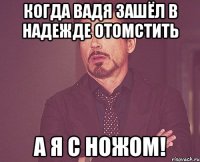 Когда Вадя зашёл в надежде отомстить А я с ножом!