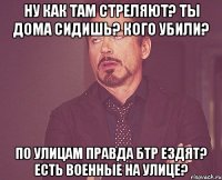 ну как там стреляют? ты дома сидишь? кого убили? по улицам правда БТР ездят? есть военные на улице?