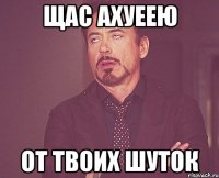 щас ахуеею от твоих шуток